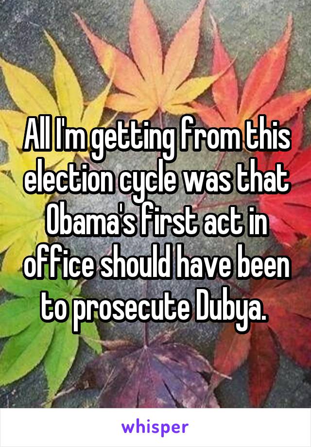 All I'm getting from this election cycle was that Obama's first act in office should have been to prosecute Dubya. 