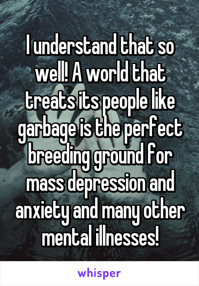 I understand that so well! A world that treats its people like garbage is the perfect breeding ground for
mass depression and anxiety and many other mental illnesses!