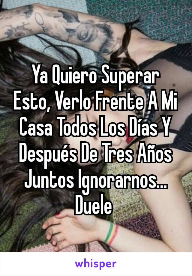 Ya Quiero Superar Esto, Verlo Frente A Mi Casa Todos Los Días Y Después De Tres Años Juntos Ignorarnos...
Duele 