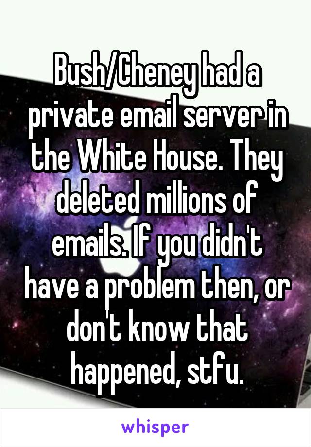 Bush/Cheney had a private email server in the White House. They deleted millions of emails. If you didn't have a problem then, or don't know that happened, stfu.