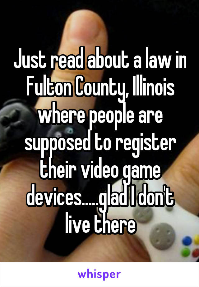 Just read about a law in Fulton County, Illinois where people are supposed to register their video game devices.....glad I don't live there