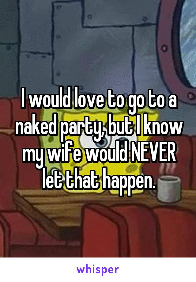 I would love to go to a naked party, but I know my wife would NEVER let that happen.