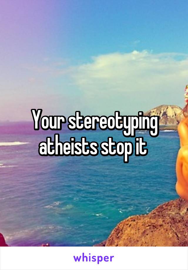 Your stereotyping atheists stop it 