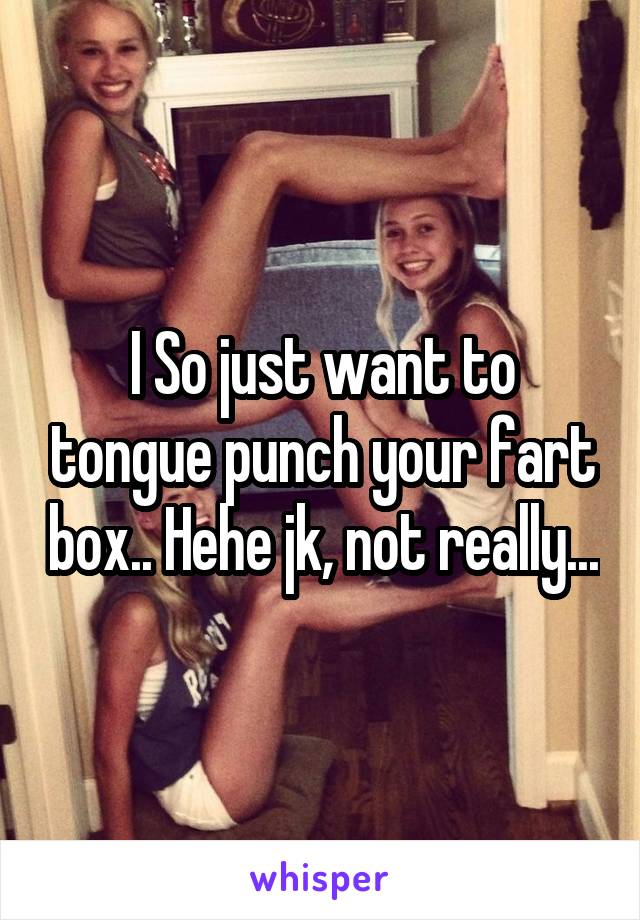 I So just want to tongue punch your fart box.. Hehe jk, not really...