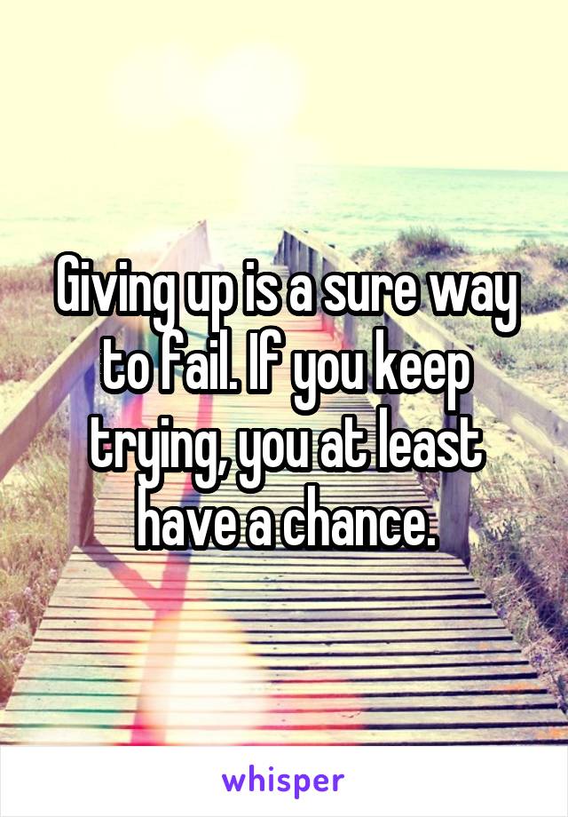 Giving up is a sure way to fail. If you keep trying, you at least have a chance.