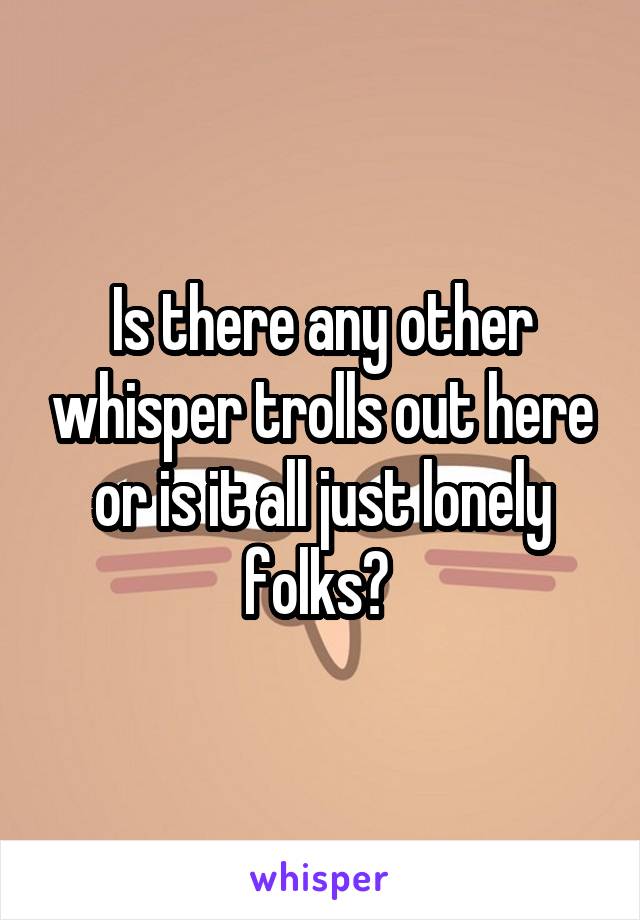 Is there any other whisper trolls out here or is it all just lonely folks? 