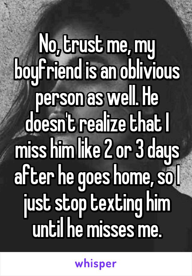 No, trust me, my boyfriend is an oblivious person as well. He doesn't realize that I miss him like 2 or 3 days after he goes home, so I just stop texting him until he misses me.