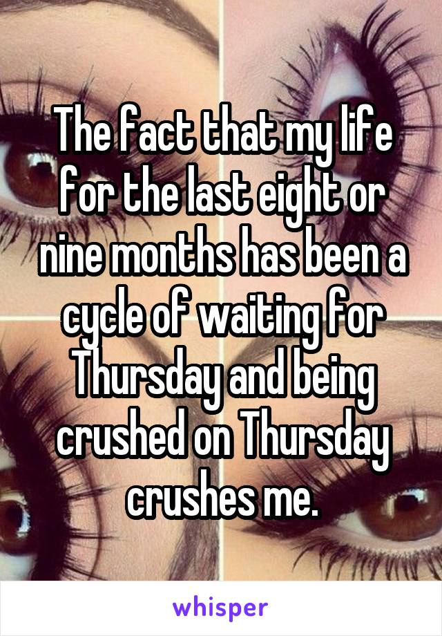 The fact that my life for the last eight or nine months has been a cycle of waiting for Thursday and being crushed on Thursday crushes me.