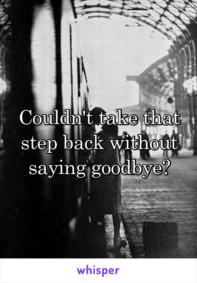 Couldn't take that step back without saying goodbye?
