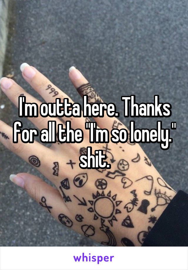 I'm outta here. Thanks for all the "I'm so lonely." shit.