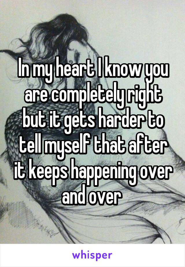 In my heart I know you are completely right but it gets harder to tell myself that after it keeps happening over and over 