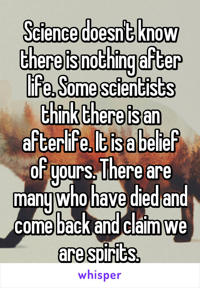 Science doesn't know there is nothing after life. Some scientists think there is an afterlife. It is a belief of yours. There are many who have died and come back and claim we are spirits. 