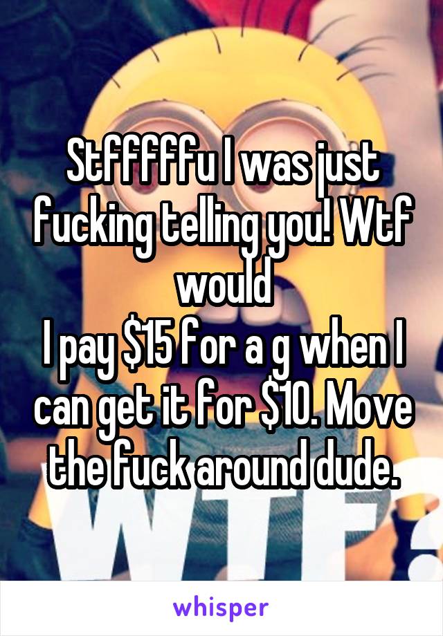 Stfffffu I was just fucking telling you! Wtf would
I pay $15 for a g when I can get it for $10. Move the fuck around dude.