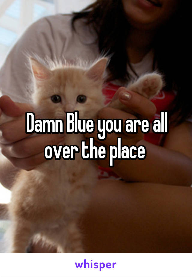 Damn Blue you are all over the place 