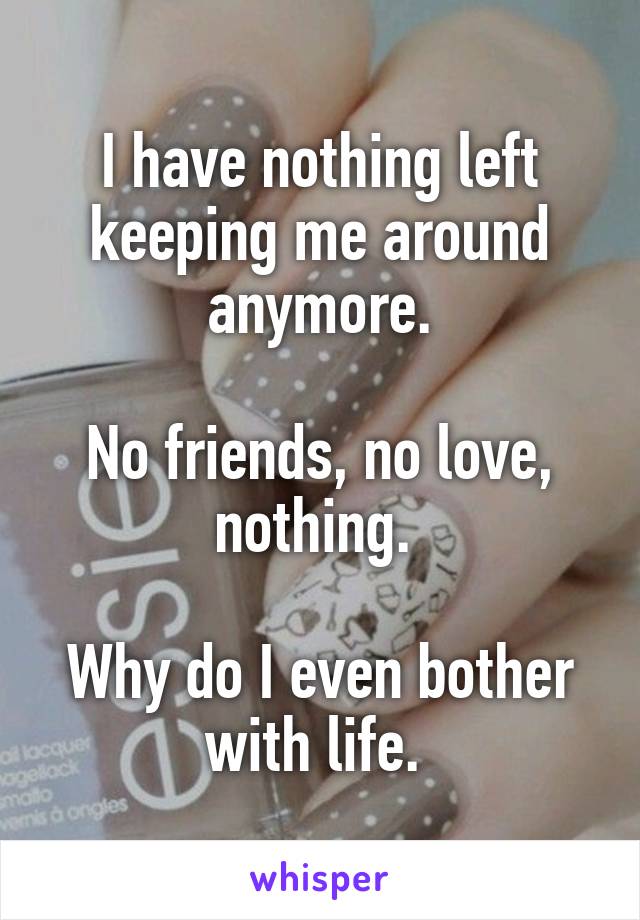 I have nothing left keeping me around anymore.

No friends, no love, nothing. 

Why do I even bother with life. 