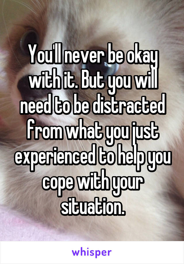 You'll never be okay with it. But you will need to be distracted from what you just experienced to help you cope with your situation.