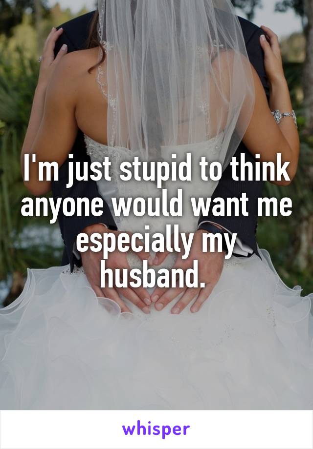 I'm just stupid to think anyone would want me especially my husband. 