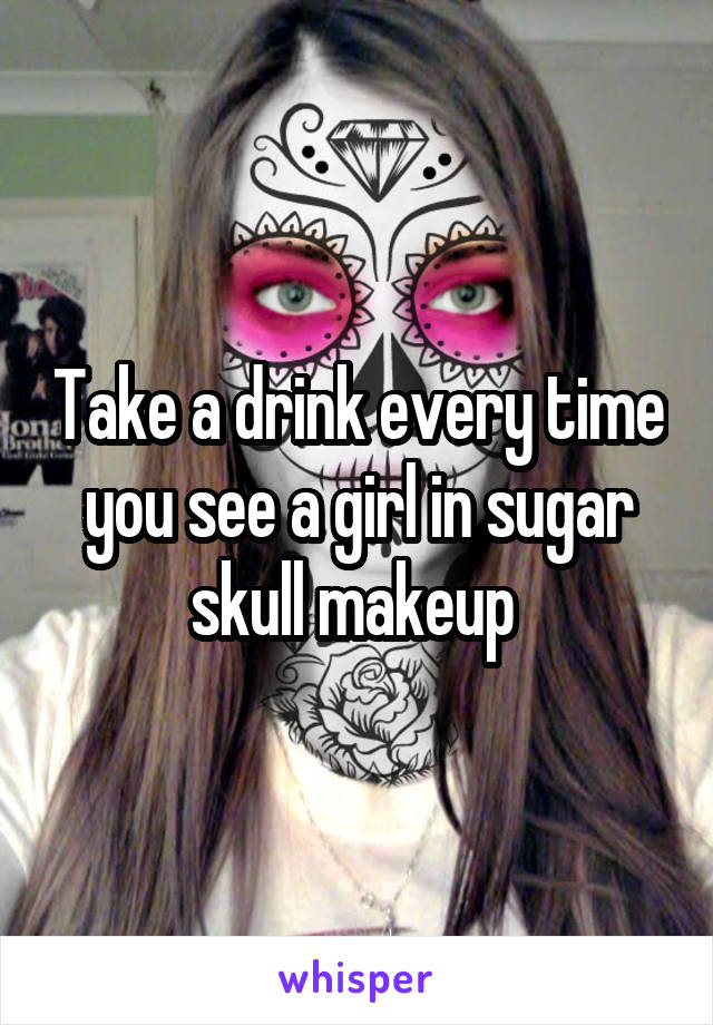 Take a drink every time you see a girl in sugar skull makeup 