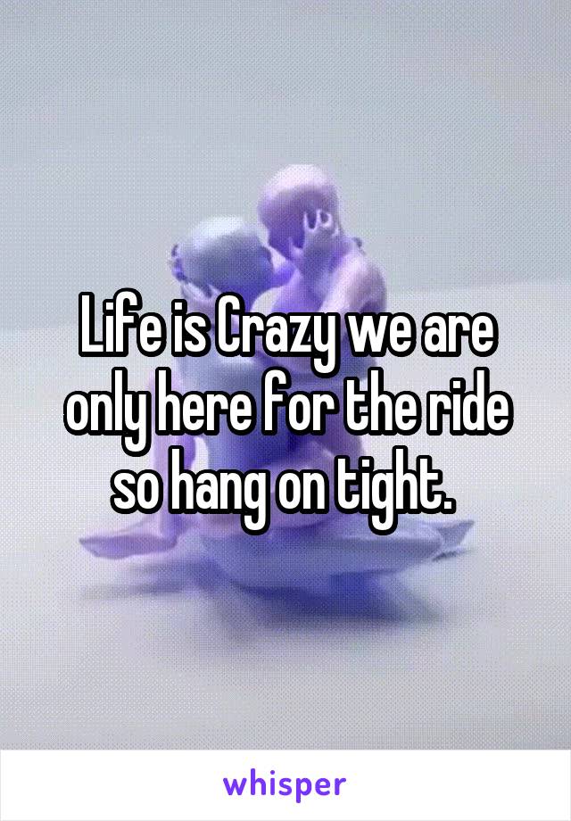 Life is Crazy we are only here for the ride so hang on tight. 