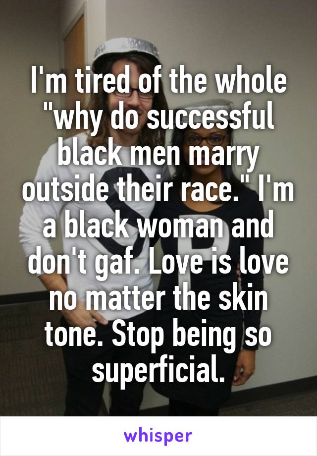 I'm tired of the whole "why do successful black men marry outside their race." I'm a black woman and don't gaf. Love is love no matter the skin tone. Stop being so superficial.