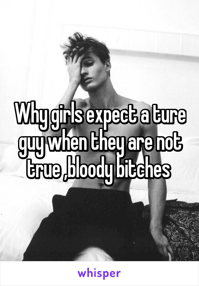 Why girls expect a ture guy when they are not true ,bloody bitches 