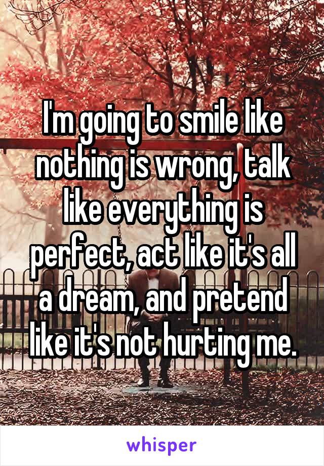 I'm going to smile like nothing is wrong, talk like everything is perfect, act like it's all a dream, and pretend like it's not hurting me.