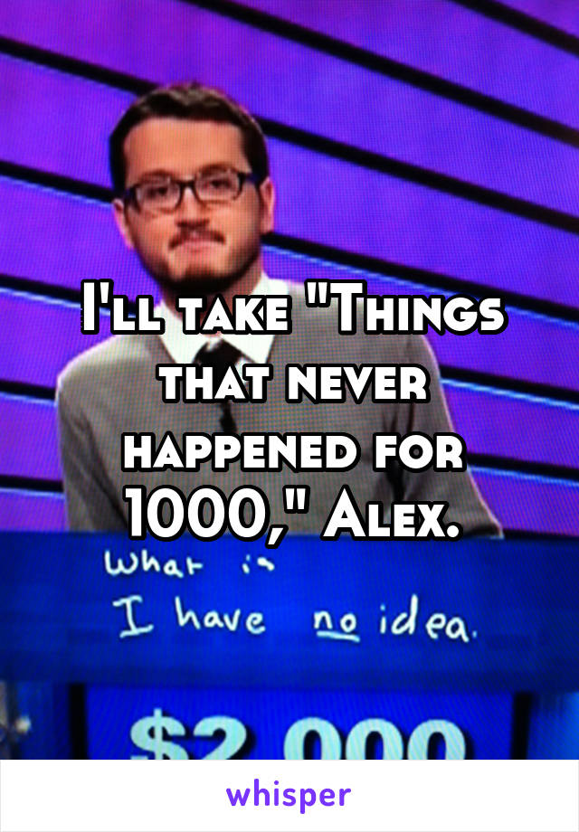 I'll take "Things that never happened for 1000," Alex.