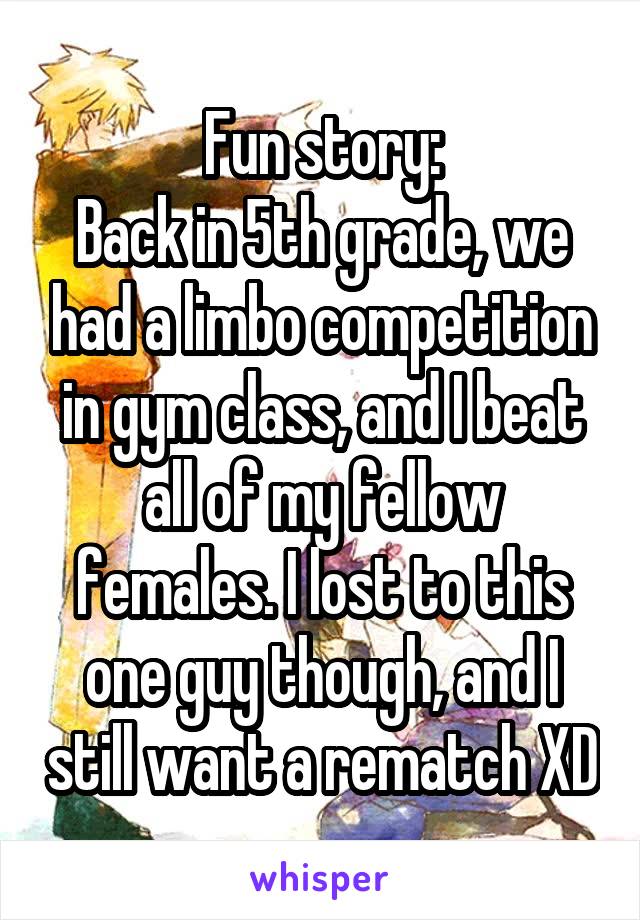 Fun story:
Back in 5th grade, we had a limbo competition in gym class, and I beat all of my fellow females. I lost to this one guy though, and I still want a rematch XD