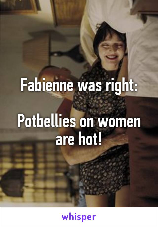 Fabienne was right:

Potbellies on women are hot!