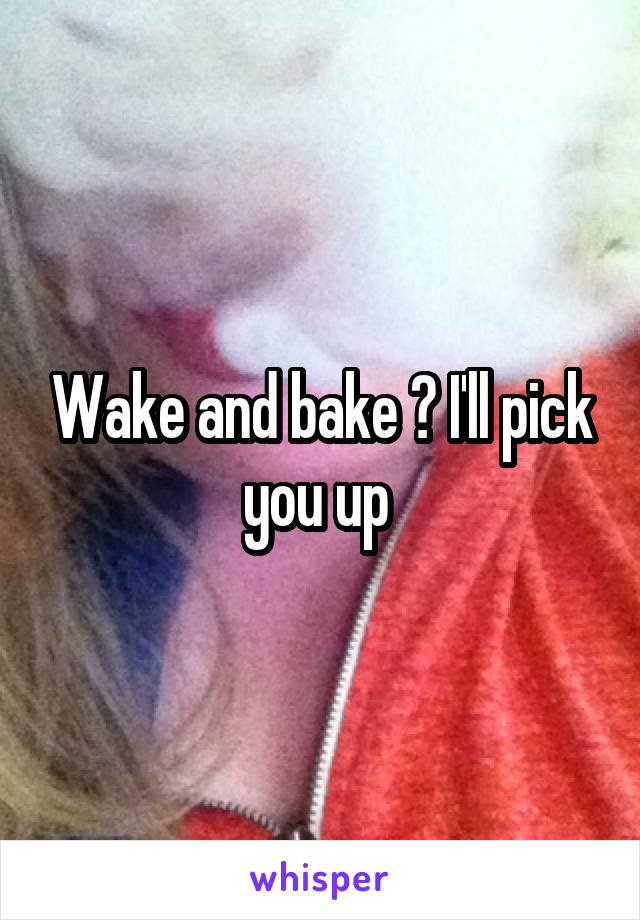 Wake and bake ? I'll pick you up 