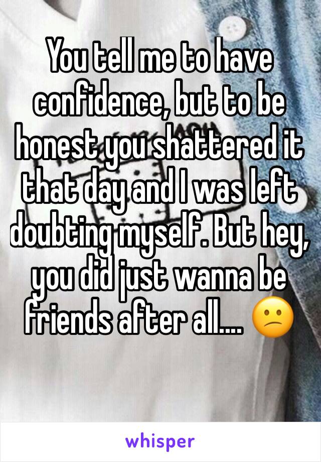 You tell me to have confidence, but to be honest you shattered it that day and I was left doubting myself. But hey, you did just wanna be friends after all.... 😕