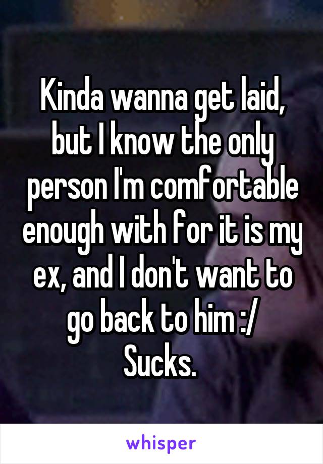 Kinda wanna get laid, but I know the only person I'm comfortable enough with for it is my ex, and I don't want to go back to him :/
Sucks. 