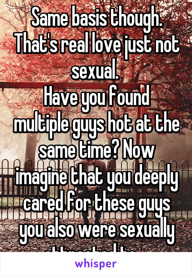 Same basis though. That's real love just not sexual. 
Have you found multiple guys hot at the same time? Now imagine that you deeply cared for these guys you also were sexually attracted to....