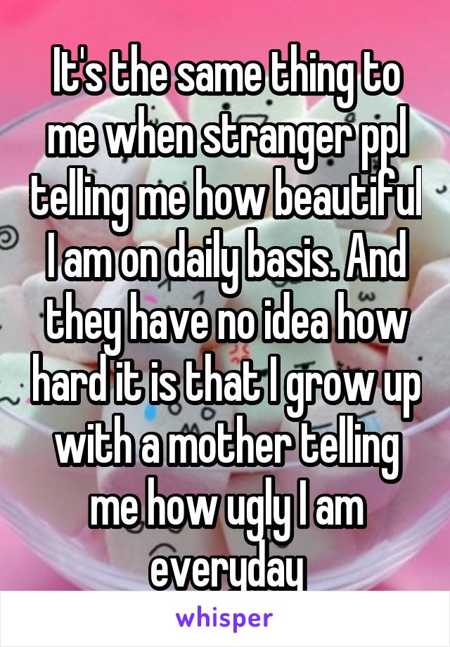 It's the same thing to me when stranger ppl telling me how beautiful I am on daily basis. And they have no idea how hard it is that I grow up with a mother telling me how ugly I am everyday