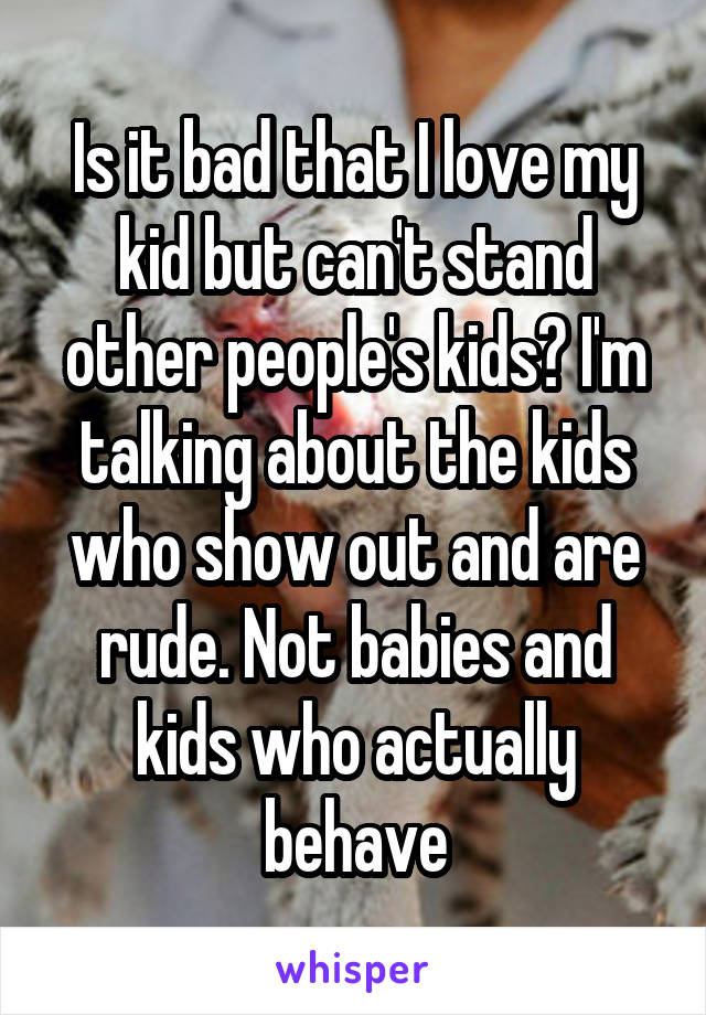 Is it bad that I love my kid but can't stand other people's kids? I'm talking about the kids who show out and are rude. Not babies and kids who actually behave