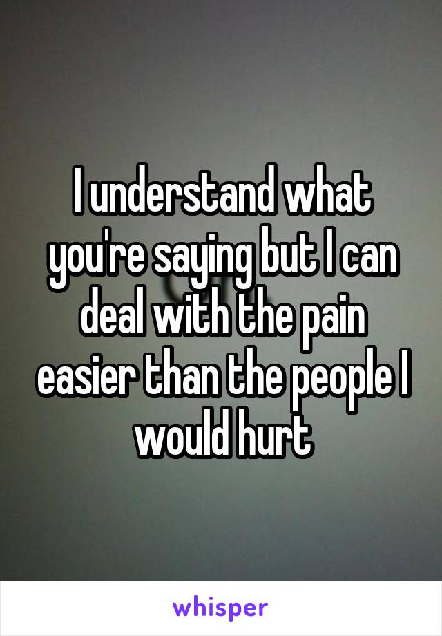 I understand what you're saying but I can deal with the pain easier than the people I would hurt