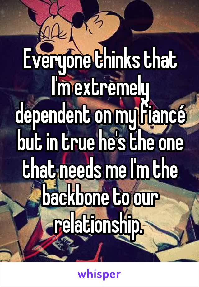 Everyone thinks that I'm extremely dependent on my fiancé but in true he's the one that needs me I'm the backbone to our relationship. 