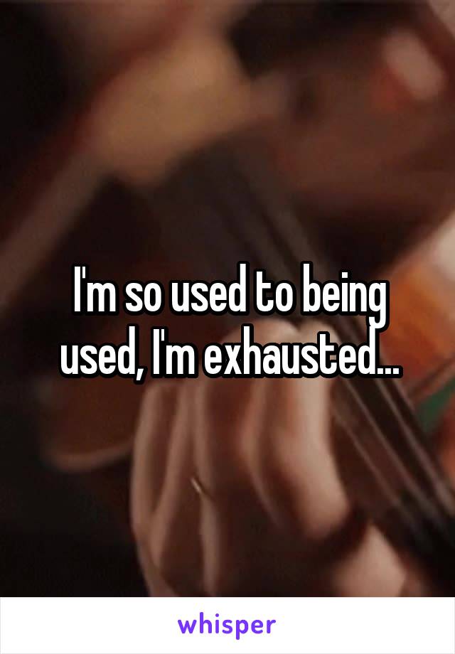 I'm so used to being used, I'm exhausted...