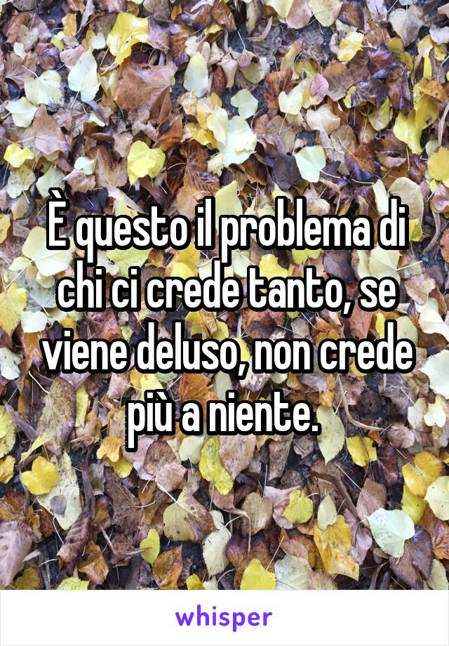 È questo il problema di chi ci crede tanto, se viene deluso, non crede più a niente. 