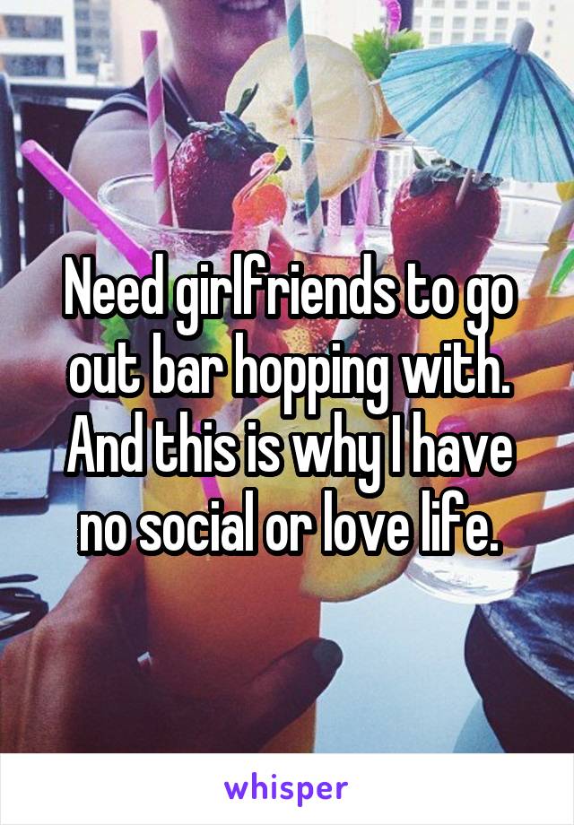 Need girlfriends to go out bar hopping with. And this is why I have no social or love life.