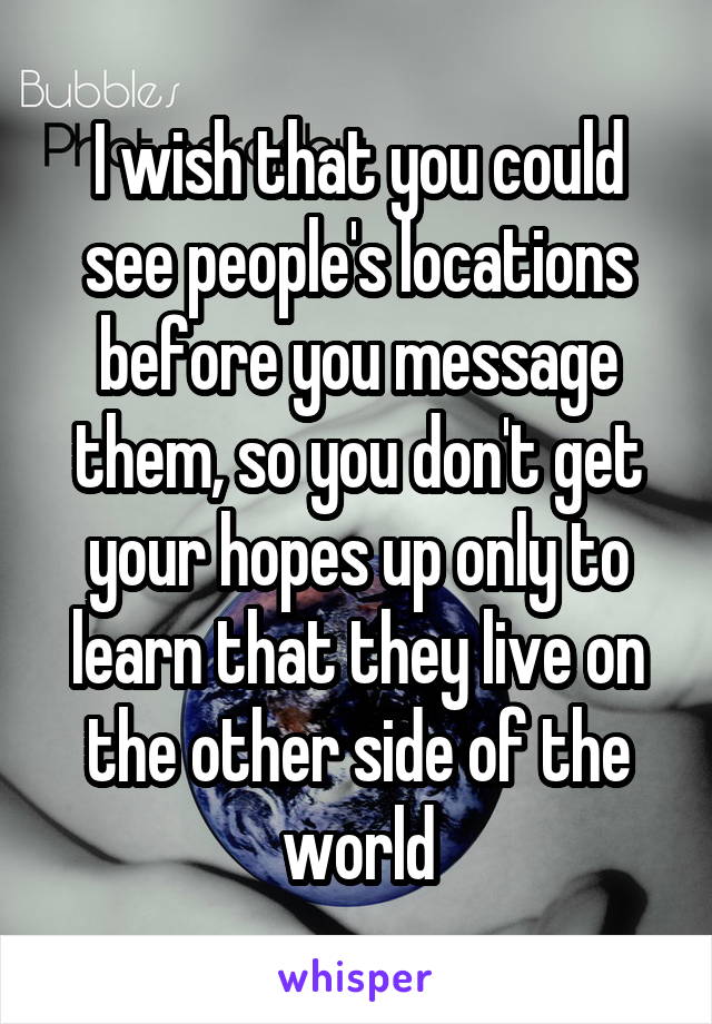 I wish that you could see people's locations before you message them, so you don't get your hopes up only to learn that they live on the other side of the world