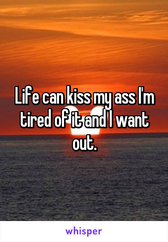 Life can kiss my ass I'm tired of it and I want out.