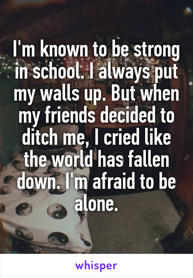 I'm known to be strong in school. I always put my walls up. But when my friends decided to ditch me, I cried like the world has fallen down. I'm afraid to be alone.
