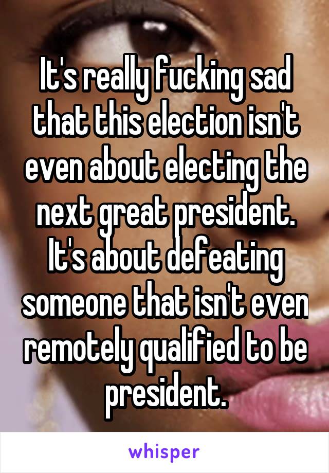 It's really fucking sad that this election isn't even about electing the next great president. It's about defeating someone that isn't even remotely qualified to be president.