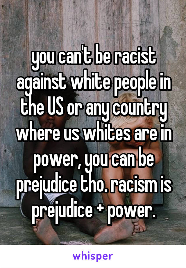 you can't be racist against white people in the US or any country where us whites are in power, you can be prejudice tho. racism is prejudice + power.