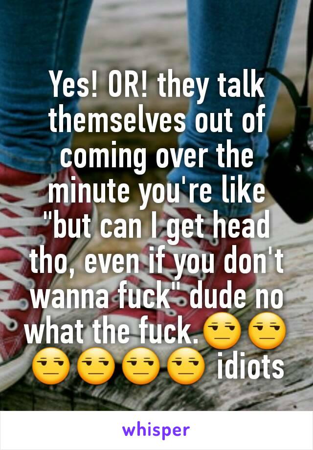 Yes! OR! they talk themselves out of coming over the minute you're like "but can I get head tho, even if you don't wanna fuck" dude no what the fuck.😒😒😒😒😒😒 idiots