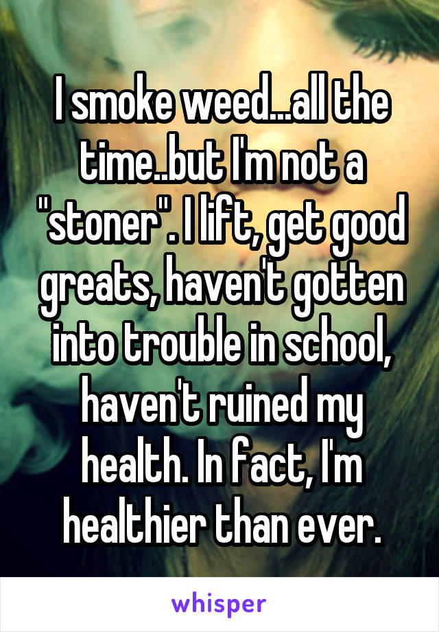 I smoke weed...all the time..but I'm not a "stoner". I lift, get good greats, haven't gotten into trouble in school, haven't ruined my health. In fact, I'm healthier than ever.