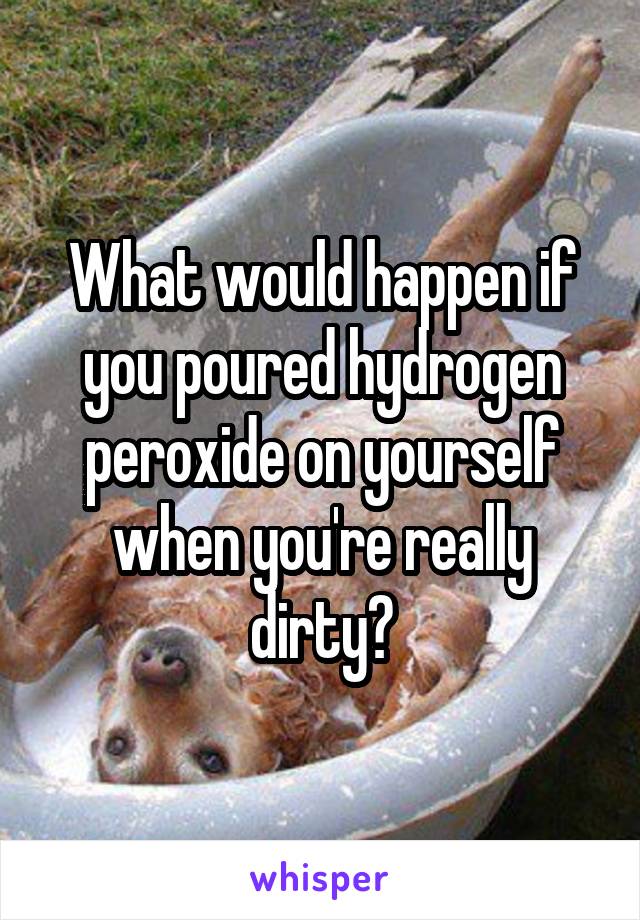 What would happen if you poured hydrogen peroxide on yourself when you're really dirty?