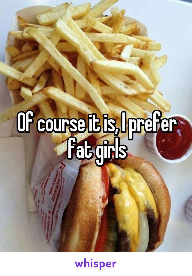 Of course it is, I prefer fat girls