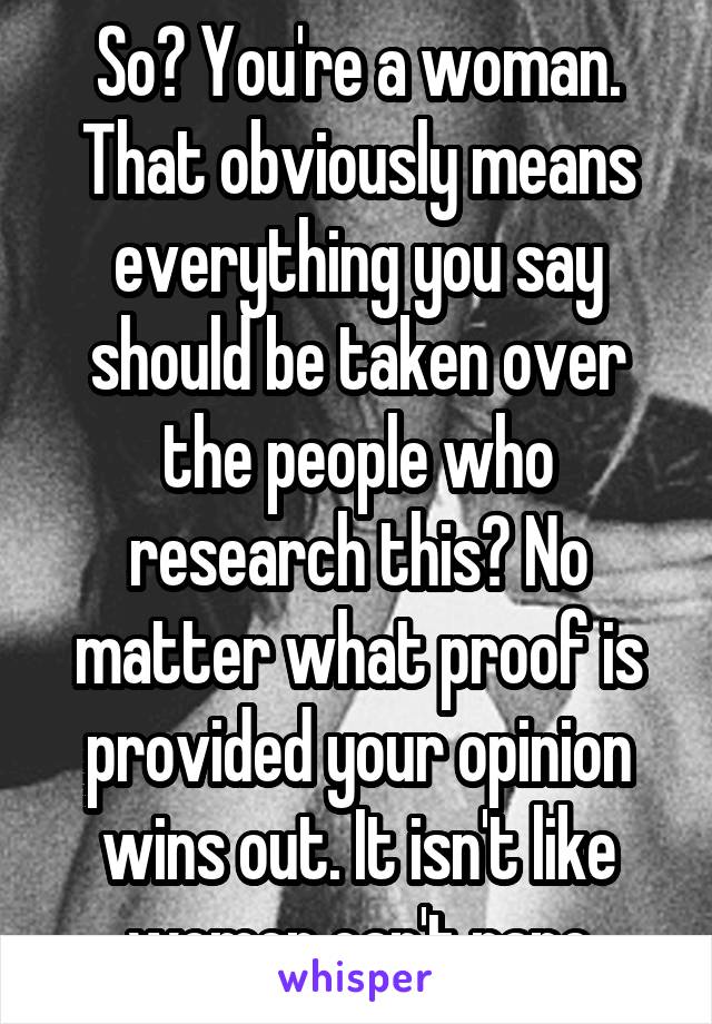 So? You're a woman. That obviously means everything you say should be taken over the people who research this? No matter what proof is provided your opinion wins out. It isn't like women can't rape